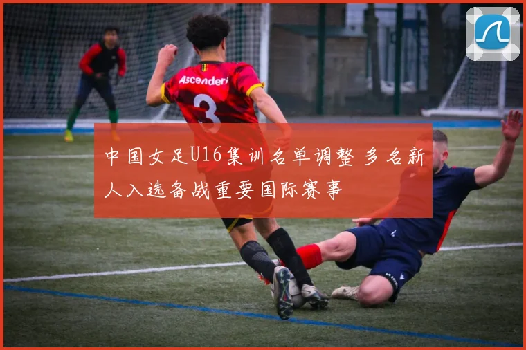 中国女足U16集训名单调整 多名新人入选备战重要国际赛事
