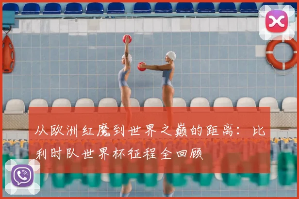 从欧洲红魔到世界之巅的距离：比利时队世界杯征程全回顾
