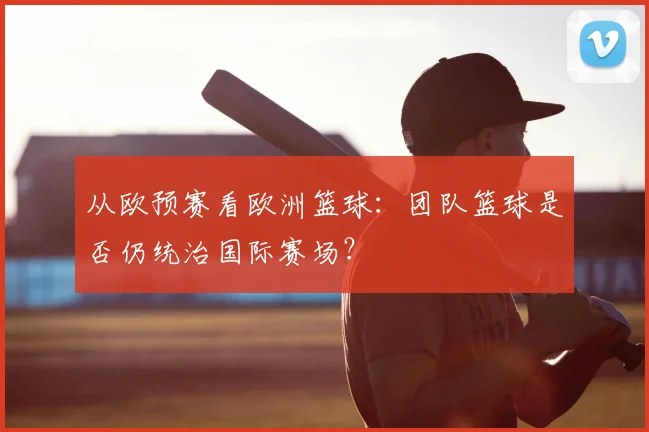 从欧预赛看欧洲篮球：团队篮球是否仍统治国际赛场？