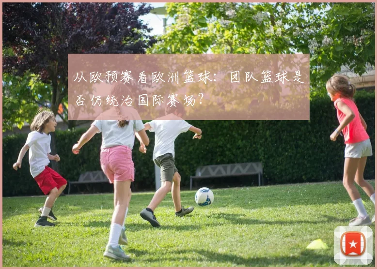 从欧预赛看欧洲篮球：团队篮球是否仍统治国际赛场？