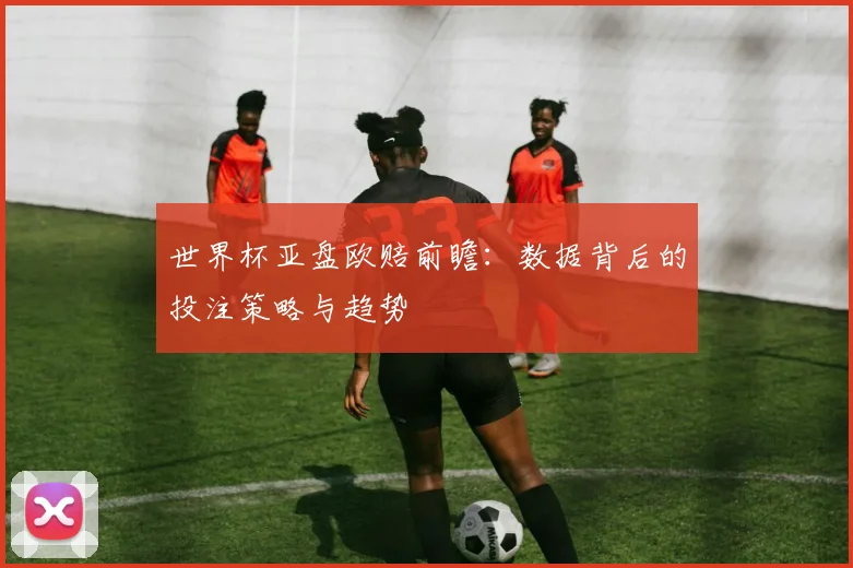 世界杯亚盘欧赔前瞻:数据背后的投注策略与趋势