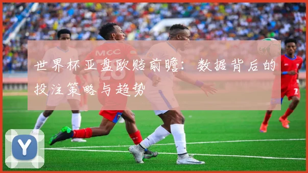 世界杯亚盘欧赔前瞻:数据背后的投注策略与趋势