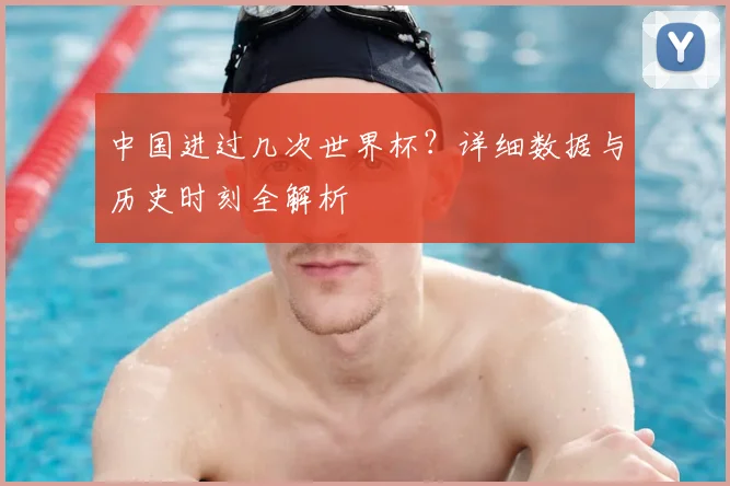 中国进过几次世界杯？详细数据与历史时刻全解析