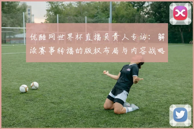 优酷网世界杯直播负责人专访:解读赛事转播的版权布局与内容战略