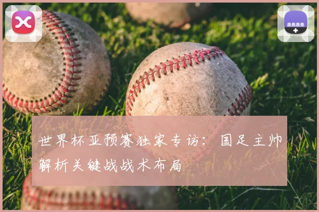 世界杯亚预赛独家专访:国足主帅解析关键战战术布局