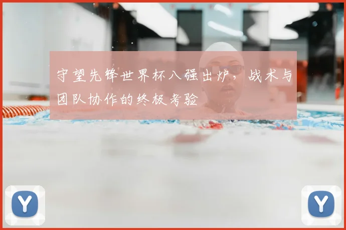 守望先锋世界杯八强出炉,战术与团队协作的终极考验