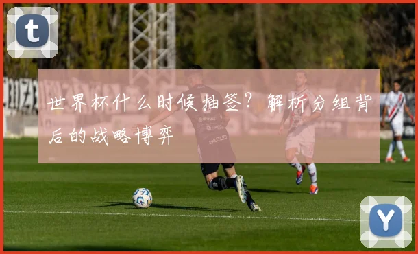 世界杯什么时候抽签?解析分组背后的战略博弈